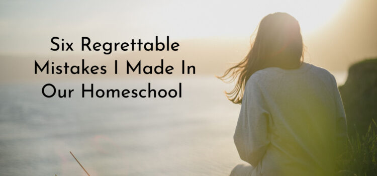 Six Regrettable Mistakes I Made In Our Homeschool